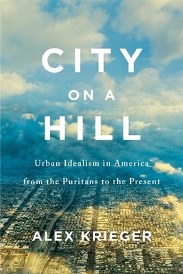 City on a Hill: Urban Idealism in America from the Puritans to the Present by Krieger, Alex