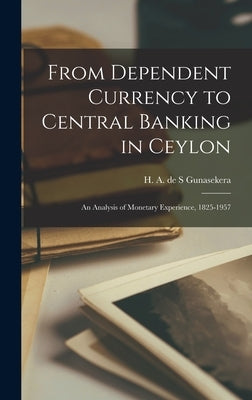 From Dependent Currency to Central Banking in Ceylon; an Analysis of Monetary Experience, 1825-1957 by Gunasekera, H. A. de S.