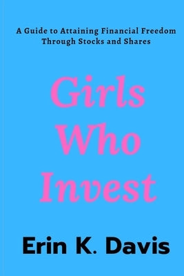 Girls Who Invest: A Guide to Attaining Financial Freedom Through Stocks and Shares by Davis, Erin K.
