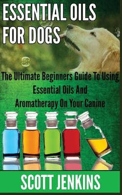 Essential Oils for Dogs: The Ultimate Beginners Guide To Using Essential Oils And Aromatherapy On Your Canine by Jenkins, Scott