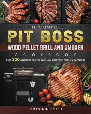 The Complete Pit Boss Wood Pellet Grill And Smoker Cookbook: Over 200 Delicious Recipes to Enjoy with Your Family and Friends by Smith, Brandon
