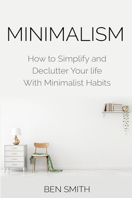 Minimalism: How to Simplify and Declutter Your life With Minimalist Habits by Smith, Ben