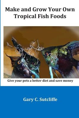 Make and Grow Your Own Tropical Fish Foods: Give Your Pets a Better Diet and Save Money by Sutcliffe, Gary C.