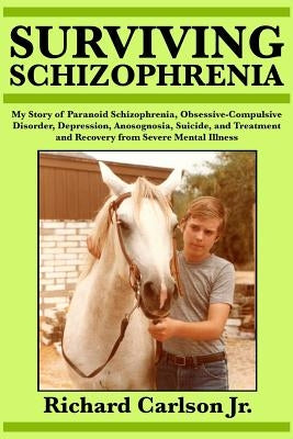 Surviving Schizophrenia: My Story of Paranoid Schizophrenia, Obsessive-Compulsive Disorder, Depression, Anosognosia, Suicide, and Treatment and by Carlson Jr, Richard