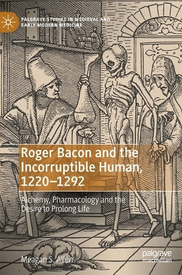 Roger Bacon and the Incorruptible Human, 1220-1292: Alchemy, Pharmacology and the Desire to Prolong Life by Allen, Meagan S.