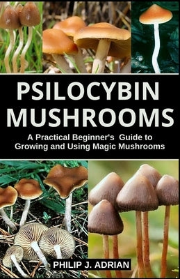 Psilocybin Mushrooms: A Practical Beginners Guide to Growing and Using Magic Mushrooms Indoors by Adrian, Philip J.