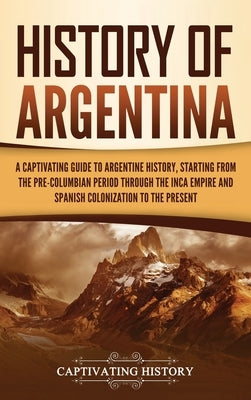 History of Argentina: A Captivating Guide to Argentine History, Starting from the Pre-Columbian Period Through the Inca Empire and Spanish C by History, Captivating