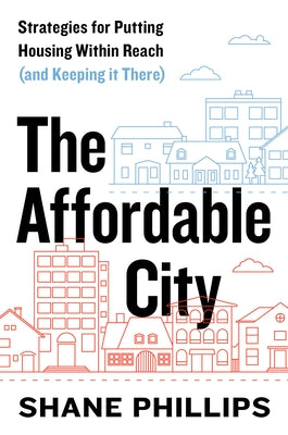 The Affordable City: Strategies for Putting Housing Within Reach (and Keeping It There) by Phillips, Shane
