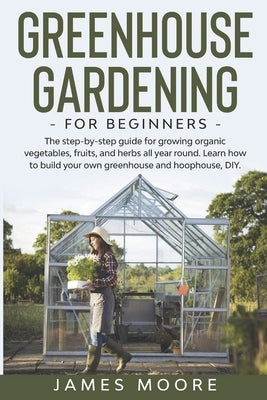 Greenhouse Gardening for Beginners: The Step By Step Guide For Growing Organic Vegetables, Fruits and Herbs All Year Round. Learn How To Build Your Ow by Moore, James