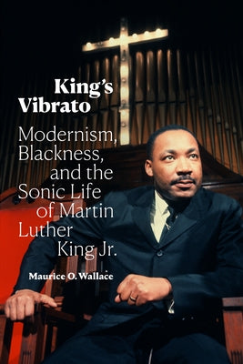 King's Vibrato: Modernism, Blackness, and the Sonic Life of Martin Luther King Jr. by Wallace, Maurice O.