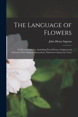 The Language of Flowers; or Flora Symbolica. Including Floral Poetry, Original and Selected. With Original Illustrations, Printed in Colours by Terry by Ingram, John Henry