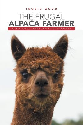 The Frugal Alpaca Farmer: A Holistic Approach to Success by Wood, Ingrid