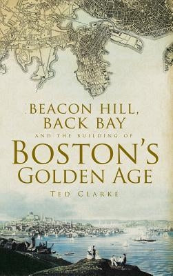 Beacon Hill, Back Bay and the Building of Boston's Golden Age by Clarke, Ted