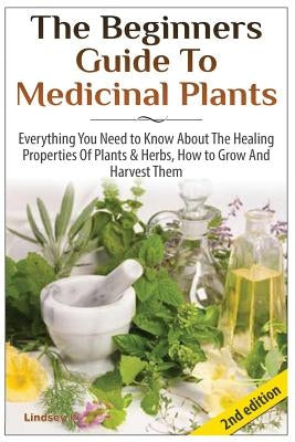 The Beginners Guide to Medicinal Plants: Everything You Need to Know about the Healing Properties of Plants & Herbs, How to Grow and Harvest Them by P, Lindsey