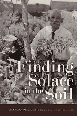 Finding Solace in the Soil: An Archaeology of Gardens and Gardeners at Amache by Clark, Bonnie J.