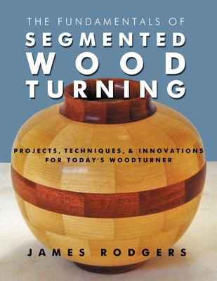 The Fundamentals of Segmented Woodturning: Projects, Techniques & Innovations for Today's Woodturner by Rodgers, James