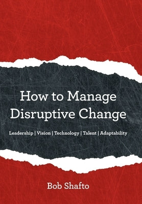 How to Manage Disruptive Change: Adaptability Leadership Vision Technology Talent by Shafto, Bob