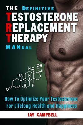 The Definitive Testosterone Replacement Therapy MANual: How to Optimize Your Testosterone For Lifelong Health And Happiness by Campbell, Jay