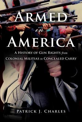 Armed in America: A History of Gun Rights from Colonial Militias to Concealed Carry by Charles, Patrick J.