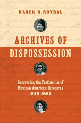 Archives of Dispossession: Recovering the Testimonios of Mexican American Herederas, 1848-1960 by Roybal, Karen R.