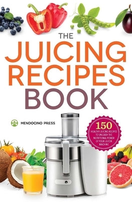 The Juicing Recipes Book: 150 Healthy Recipes to Unleash Nutritional Power by Mendocino Press