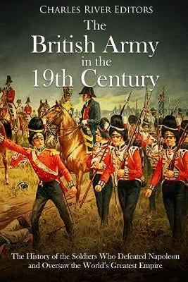 The British Army in the 19th Century: The History of the Soldiers Who Defeated Napoleon and Oversaw the World's Greatest Empire by Charles River Editors