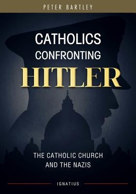 Catholics Confronting Hitler: The Catholic Church and the Nazis by Bartley, Peter