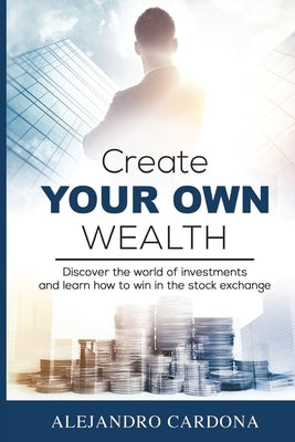 Create Your Own Wealth: Discover the World of Investments and Learn How to Win in the Stock Exchange by Cardona, Alejandro