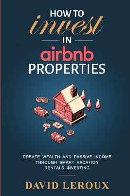 How To Invest in Airbnb Properties: Create Wealth and Passive Income Through Smart Vacation Rentals Investing by LeRoux, David