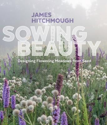 Sowing Beauty: Designing Flowering Meadows from Seed by Hitchmough, James