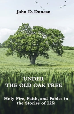 Under the Old Oak Tree: Holy Fire, Faith, and Fables in the Stories of Life: Holy Fire, Faith, and Fables by Duncan, John