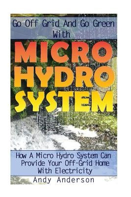Go Off Grid And Go Green With Micro Hydro System: How A Micro Hydro System Can Provide Your Off-Grid Home With Electricity: (Hydro Power, Hydropower, by Anderson, Andy