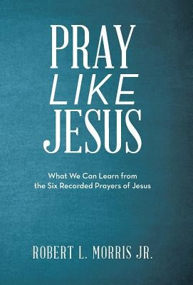 Pray Like Jesus: What We Can Learn from the Six Recorded Prayers of Jesus by Morris, Robert L., Jr.