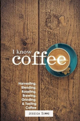 I Know Coffee: Harvesting, Blending, Roasting, Brewing, Grinding & Tasting Coffee by Simms, Jessica