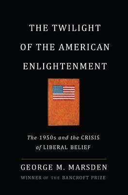 The Twilight of the American Enlightenment: The 1950s and the Crisis of Liberal Belief by Marsden, George