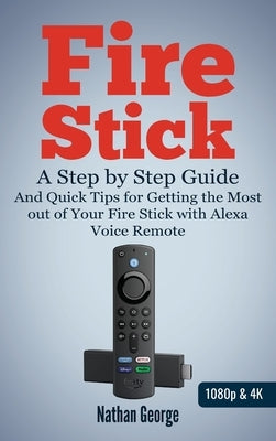 Fire Stick: A Step-by-Step Guide and Quick Tips for Getting the Most out of Your Fire Stick with Alexa Voice Remote by George, Nathan