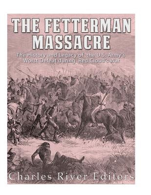 The Fetterman Massacre: The History and Legacy of the U.S. Army's Worst Defeat during Red Cloud's War by Charles River Editors