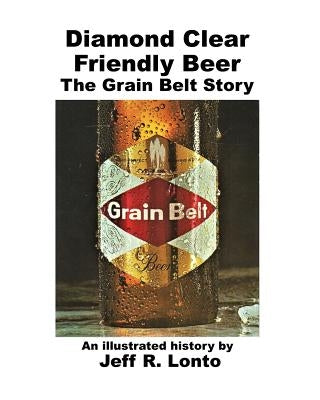 Diamond Clear Friendly Beer: The Grain Belt Story -- an illustrated history by Lonto, Jeff R.