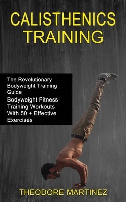 Calisthenics Training: The Revolutionary Bodyweight Training Guide (Bodyweight Fitness Training Workouts With 50 + Effective Exercises) by Martinez, Theodore