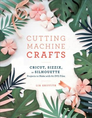 Cutting Machine Crafts with Your Cricut, Sizzix, or Silhouette: Die Cutting Machine Projects to Make with 60 Svg Files by Griffith, Lia