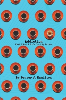 Addiction: What I Wish I Could Tell My Father by Hamilton, Denver J.