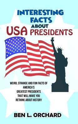 Interesting Facts About US Presidents: Weird, Strange And Fun Facts Of America's Greatest Presidents That Will Make You Rethink About History by Orchard, Ben L.