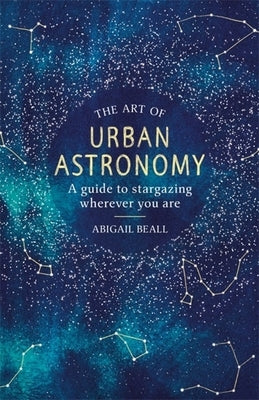 The Art of Urban Astronomy: A Guide to Stargazing Wherever You Are by Beall, Abigail