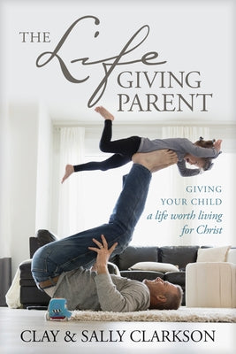 The Lifegiving Parent: Giving Your Child a Life Worth Living for Christ by Clarkson, Sally