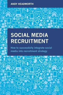 Social Media Recruitment: How to Successfully Integrate Social Media Into Recruitment Strategy by Headworth, Andy