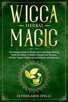 Wicca Herbal Magic: The Ultimate Guide to Herbal Spells and Magic Healing Herbs for Rituals. A Book of Shadows for Wiccans, Witches, Pagan by Arin Spells, Esther