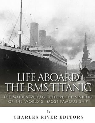 Life Aboard the RMS Titanic: The Maiden Voyage Before the Sinking of the World's Most Famous Ship by Charles River Editors