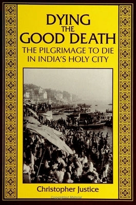 Dying the Good Death: The Pilgrimage to Die in India's Holy City by Justice, Christopher