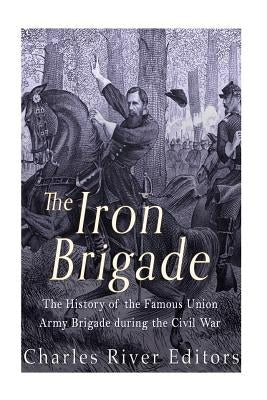 The Iron Brigade: The History of the Famous Union Army Brigade During the Civil War by Charles River Editors
