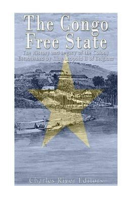 The Congo Free State: The History and Legacy of the Colony Established by King Leopold II of Belgium by Charles River Editors